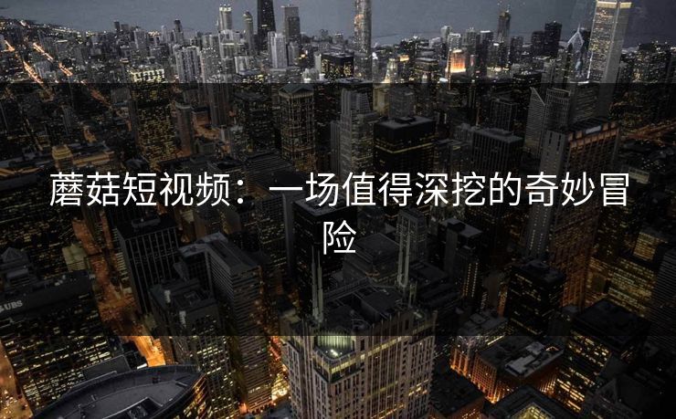 蘑菇短视频：一场值得深挖的奇妙冒险