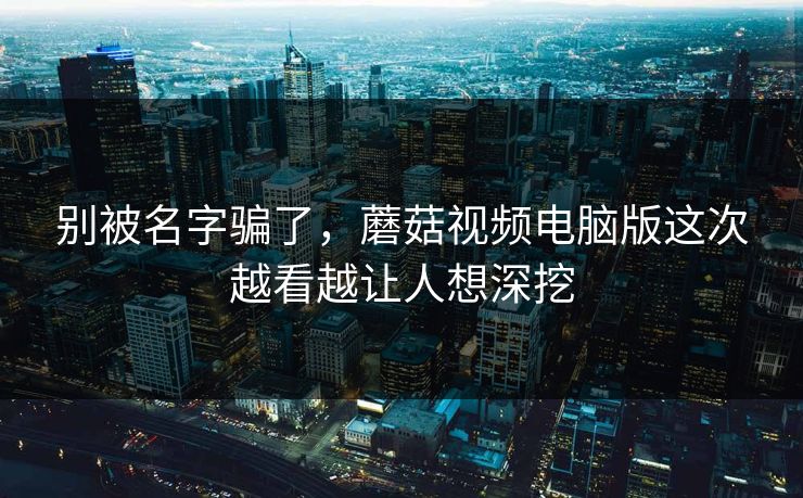 别被名字骗了，蘑菇视频电脑版这次越看越让人想深挖