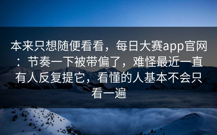 本来只想随便看看，每日大赛app官网：节奏一下被带偏了，难怪最近一直有人反复提它，看懂的人基本不会只看一遍