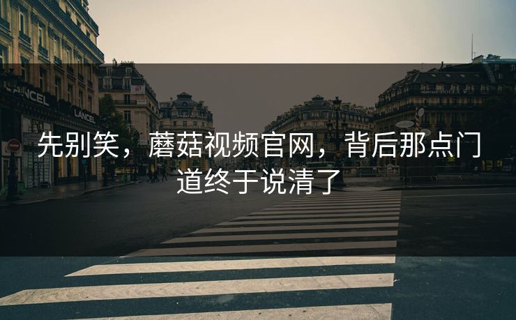 先别笑，蘑菇视频官网，背后那点门道终于说清了