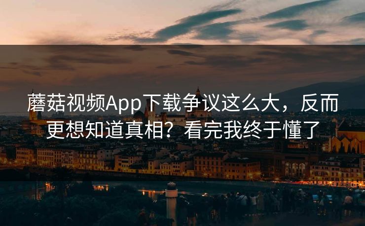 蘑菇视频App下载争议这么大，反而更想知道真相？看完我终于懂了
