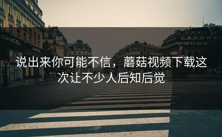 说出来你可能不信，蘑菇视频下载这次让不少人后知后觉