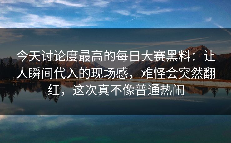 今天讨论度最高的每日大赛黑料：让人瞬间代入的现场感，难怪会突然翻红，这次真不像普通热闹