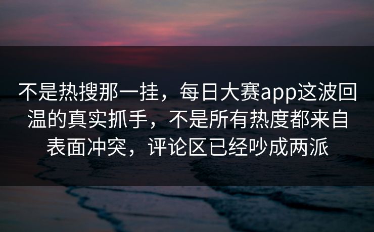 不是热搜那一挂，每日大赛app这波回温的真实抓手，不是所有热度都来自表面冲突，评论区已经吵成两派