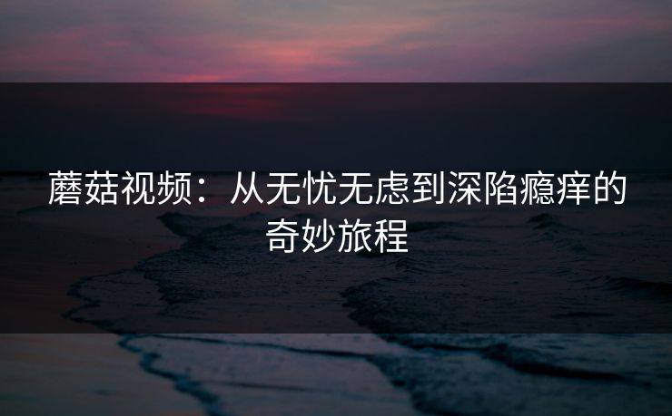 蘑菇视频：从无忧无虑到深陷瘾痒的奇妙旅程