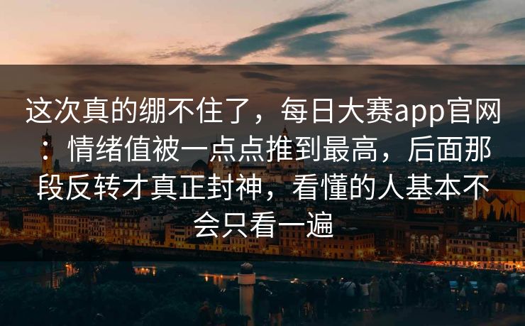 这次真的绷不住了，每日大赛app官网：情绪值被一点点推到最高，后面那段反转才真正封神，看懂的人基本不会只看一遍