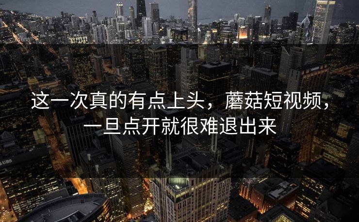 这一次真的有点上头，蘑菇短视频，一旦点开就很难退出来