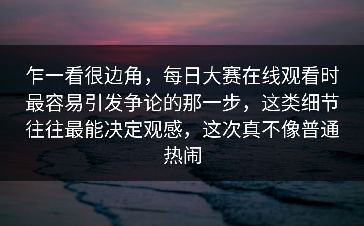 乍一看很边角，每日大赛在线观看时最容易引发争论的那一步，这类细节往往最能决定观感，这次真不像普通热闹
