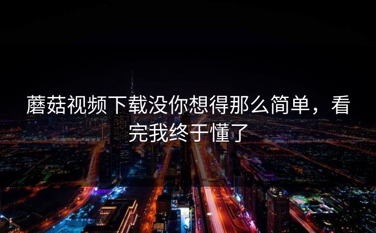 蘑菇视频下载没你想得那么简单，看完我终于懂了