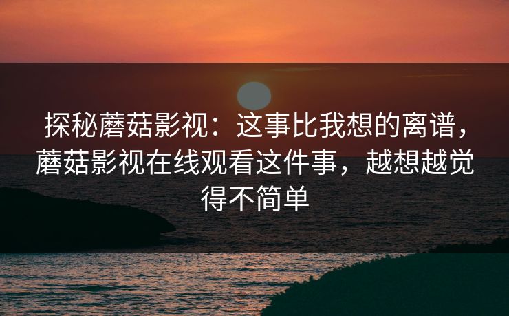 探秘蘑菇影视：这事比我想的离谱，蘑菇影视在线观看这件事，越想越觉得不简单