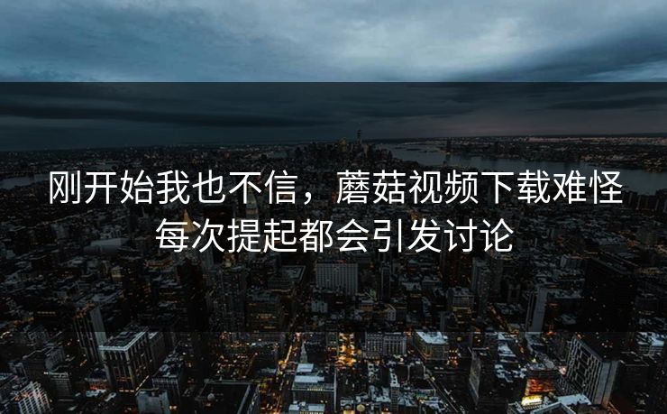 刚开始我也不信，蘑菇视频下载难怪每次提起都会引发讨论