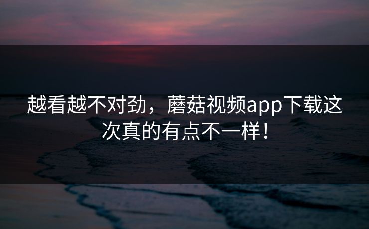 越看越不对劲,蘑菇视频app下载这次真的有点不一样! 越看越不对劲,蘑菇视频app下载这次真的有点不一样!