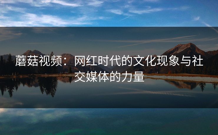 蘑菇视频:网红时代的文化现象与社交媒体的力量 蘑菇视频:网红时代的文化现象与社交媒体的力量