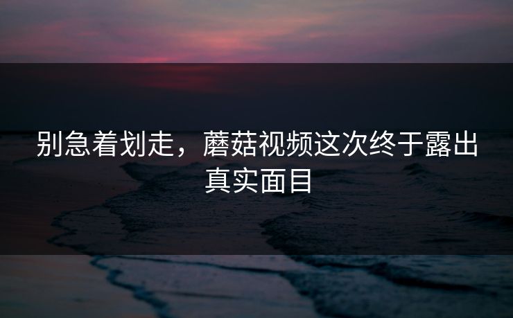 别急着划走，蘑菇视频这次终于露出真实面目