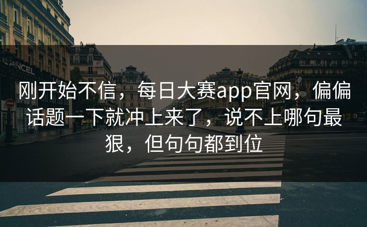 刚开始不信,每日大赛app官网,偏偏话题一下就冲上来了,说不上哪句最狠,但句句都到位 刚开始不信,每日大赛app官网,偏偏话题一下就冲上来了,说不上哪句最狠,但句句都到位