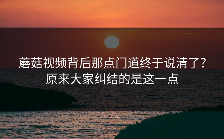 蘑菇视频背后那点门道终于说清了?原来大家纠结的是这一点 蘑菇视频背后那点门道终于说清了?原来大家纠结的是这一点