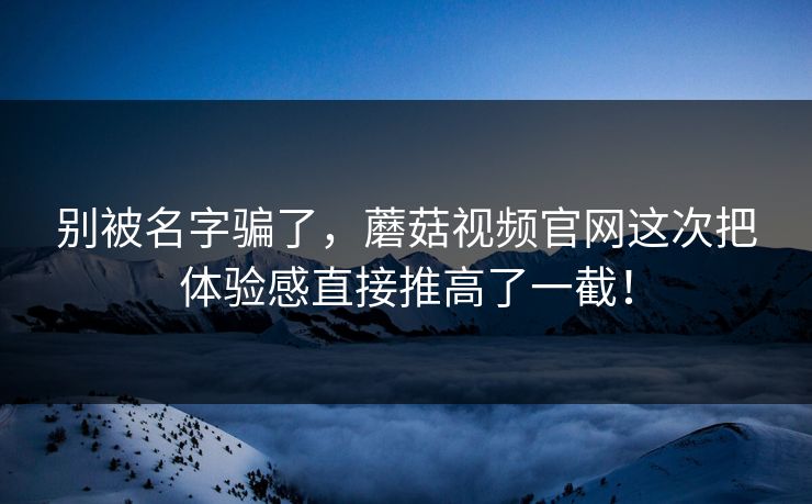 别被名字骗了，蘑菇视频官网这次把体验感直接推高了一截！