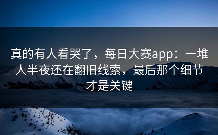 真的有人看哭了，每日大赛app：一堆人半夜还在翻旧线索，最后那个细节才是关键