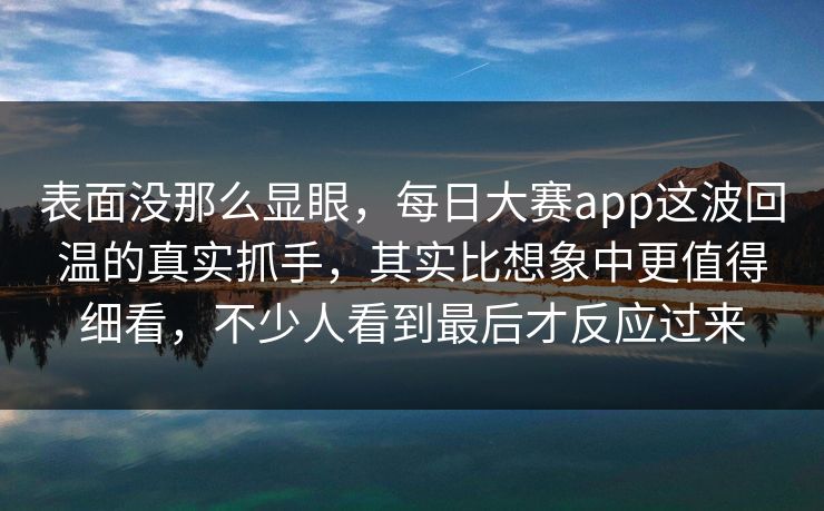 表面没那么显眼，每日大赛app这波回温的真实抓手，其实比想象中更值得细看，不少人看到最后才反应过来