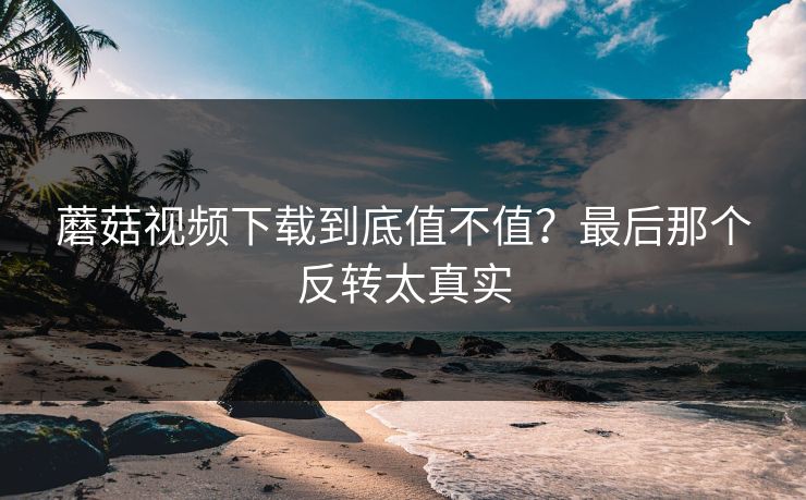蘑菇视频下载到底值不值?最后那个反转太真实 蘑菇视频下载到底值不值?最后那个反转太真实