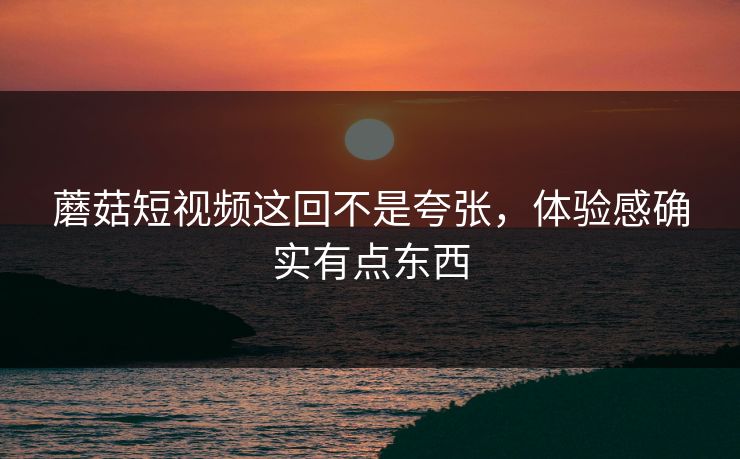 蘑菇短视频这回不是夸张，体验感确实有点东西