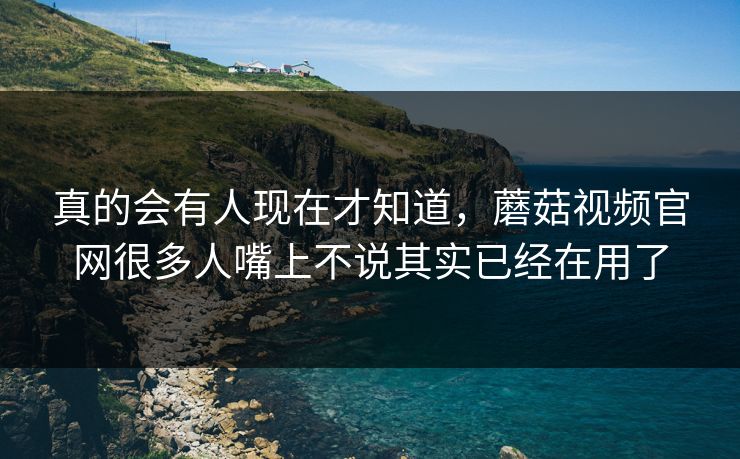 真的会有人现在才知道，蘑菇视频官网很多人嘴上不说其实已经在用了