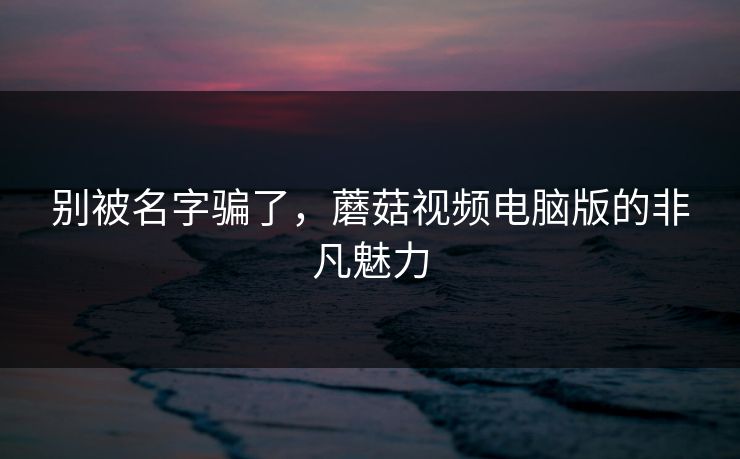 别被名字骗了，蘑菇视频电脑版的非凡魅力