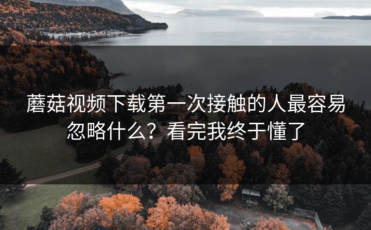 蘑菇视频下载第一次接触的人最容易忽略什么?看完我终于懂了 蘑菇视频下载第一次接触的人最容易忽略什么?看完我终于懂了