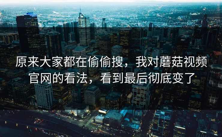 原来大家都在偷偷搜，我对蘑菇视频官网的看法，看到最后彻底变了