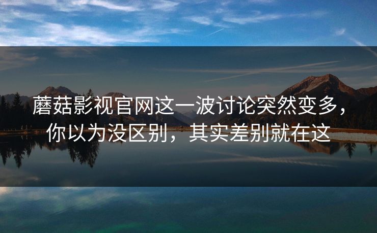 蘑菇影视官网这一波讨论突然变多,你以为没区别,其实差别就在这 蘑菇影视官网这一波讨论突然变多,你以为没区别,其实差别就在这