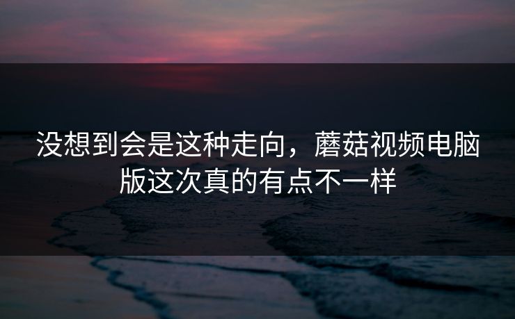 没想到会是这种走向,蘑菇视频电脑版这次真的有点不一样 没想到会是这种走向,蘑菇视频电脑版这次真的有点不一样