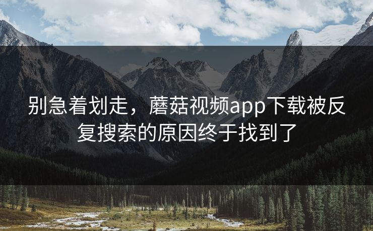 别急着划走，蘑菇视频app下载被反复搜索的原因终于找到了