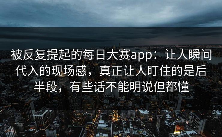 被反复提起的每日大赛app：让人瞬间代入的现场感，真正让人盯住的是后半段，有些话不能明说但都懂