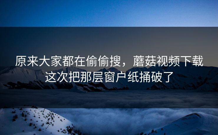 原来大家都在偷偷搜,蘑菇视频下载这次把那层窗户纸捅破了 原来大家都在偷偷搜,蘑菇视频下载这次把那层窗户纸捅破了