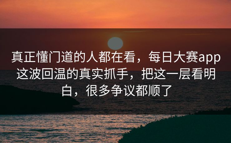 真正懂门道的人都在看，每日大赛app这波回温的真实抓手，把这一层看明白，很多争议都顺了