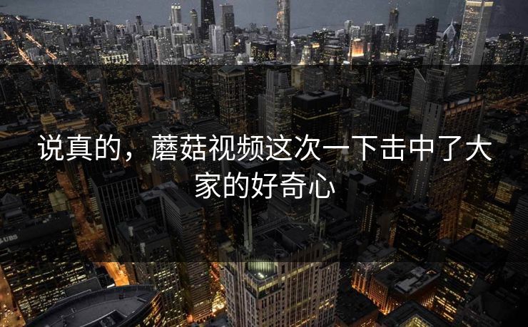说真的，蘑菇视频这次一下击中了大家的好奇心
