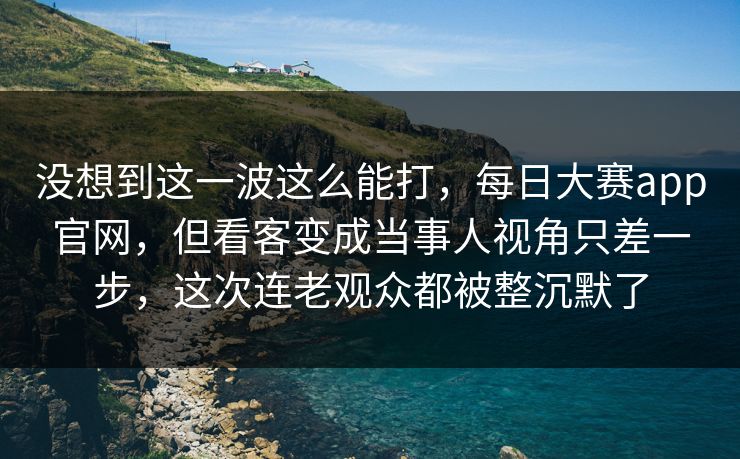 没想到这一波这么能打，每日大赛app官网，但看客变成当事人视角只差一步，这次连老观众都被整沉默了