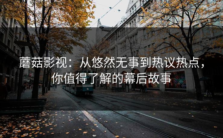 蘑菇影视：从悠然无事到热议热点，你值得了解的幕后故事