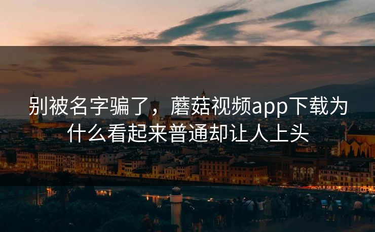 别被名字骗了，蘑菇视频app下载为什么看起来普通却让人上头