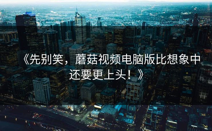《先别笑，蘑菇视频电脑版比想象中还要更上头！》