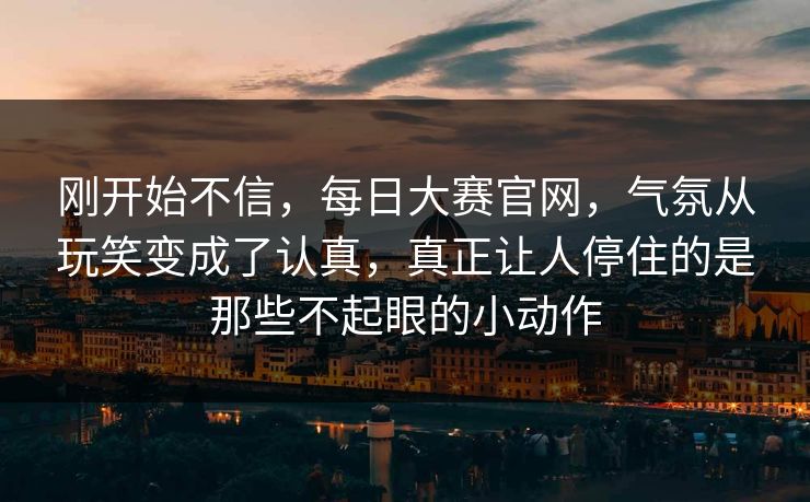 刚开始不信，每日大赛官网，气氛从玩笑变成了认真，真正让人停住的是那些不起眼的小动作