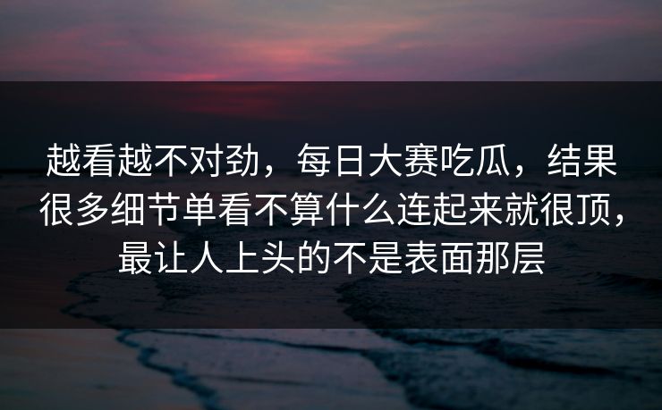 越看越不对劲,每日大赛吃瓜,结果很多细节单看不算什么连起来就很顶,最让人上头的不是表面那层 越看越不对劲,每日大赛吃瓜,结果很多细节单看不算什么连起来就很顶,最让人上头的不是表面那层