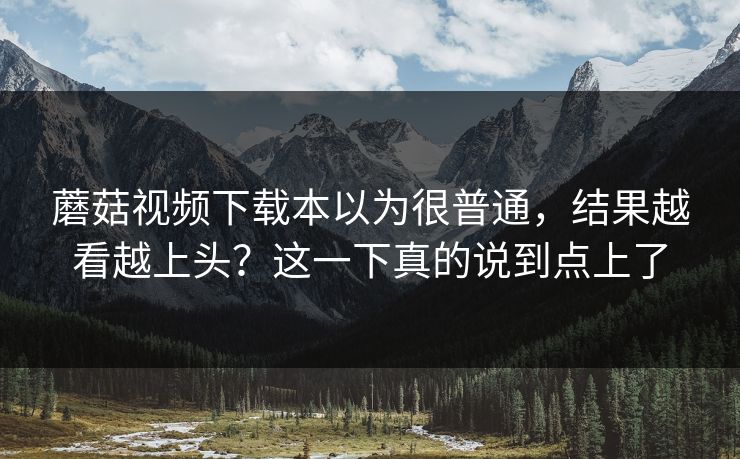 蘑菇视频下载本以为很普通,结果越看越上头?这一下真的说到点上了 蘑菇视频下载本以为很普通,结果越看越上头?这一下真的说到点上了