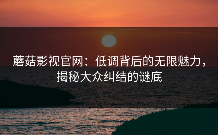 蘑菇影视官网：低调背后的无限魅力，揭秘大众纠结的谜底