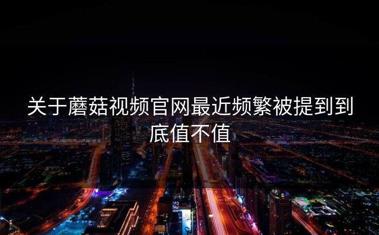 关于蘑菇视频官网最近频繁被提到到底值不值 关于蘑菇视频官网最近频繁被提到到底值不值