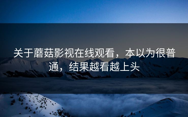 关于蘑菇影视在线观看,本以为很普通,结果越看越上头 关于蘑菇影视在线观看,本以为很普通,结果越看越上头