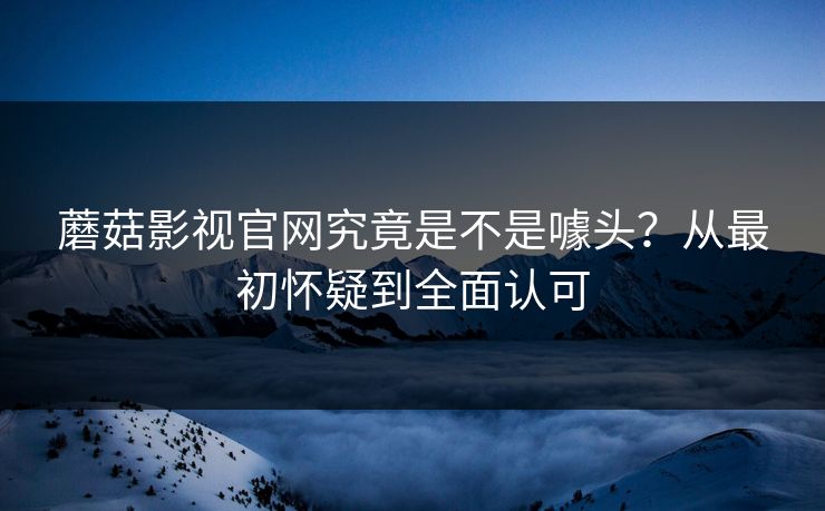 蘑菇影视官网究竟是不是噱头？从最初怀疑到全面认可