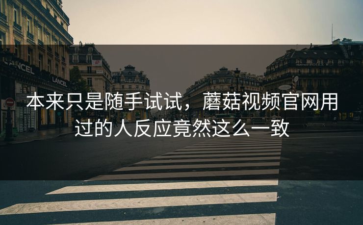 本来只是随手试试，蘑菇视频官网用过的人反应竟然这么一致