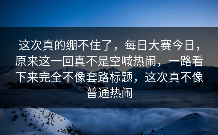 这次真的绷不住了,每日大赛今日,原来这一回真不是空喊热闹,一路看下来完全不像套路标题,这次真不像普通热闹 这次真的绷不住了,每日大赛今日,原来这一回真不是空喊热闹,一路看下来完全不像套路标题,这次真不像普通热闹