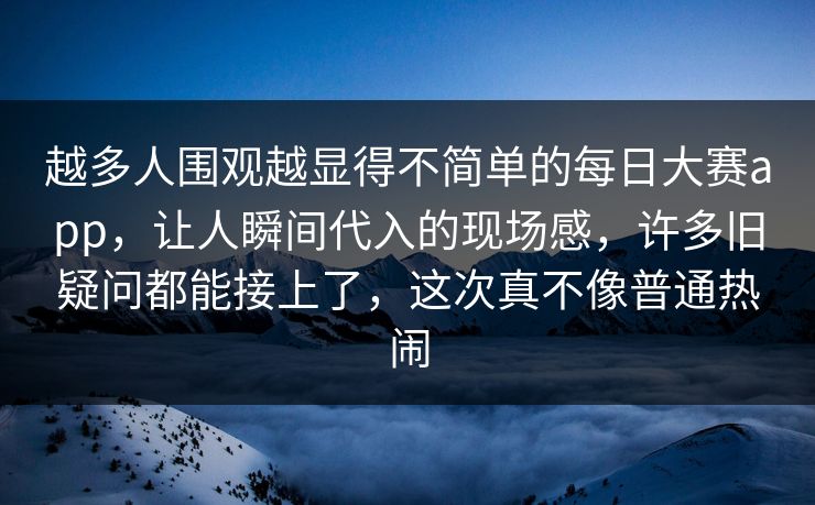 越多人围观越显得不简单的每日大赛app,让人瞬间代入的现场感,许多旧疑问都能接上了,这次真不像普通热闹 越多人围观越显得不简单的每日大赛app,让人瞬间代入的现场感,许多旧疑问都能接上了,这次真不像普通热闹